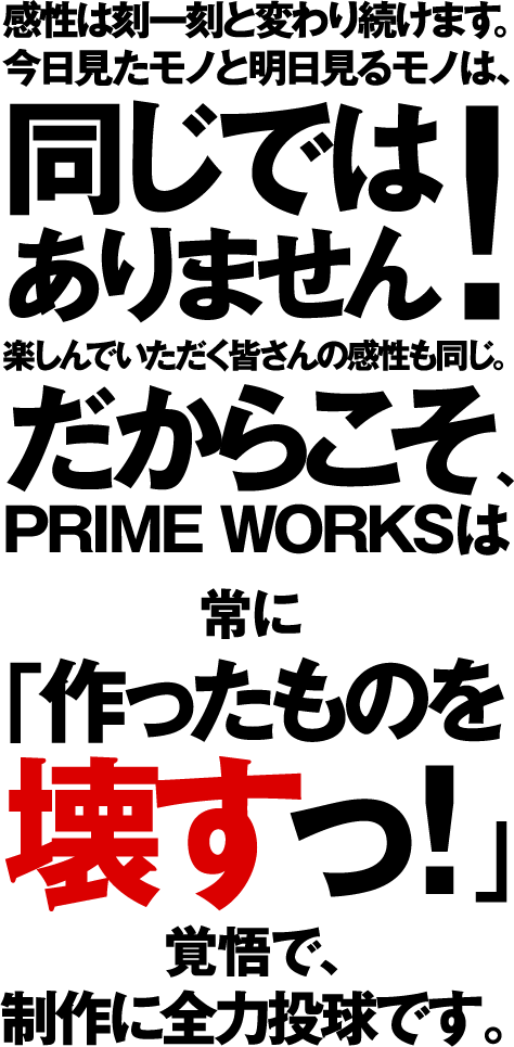 感性は刻一刻と変わり続けます。今日見たモノと明日見るモノは、同じでは ありません 楽しんでいただく皆さんの感性も同じ。だからこそ、PRIME WORKSは常に「作ったものを 壊すっ！」