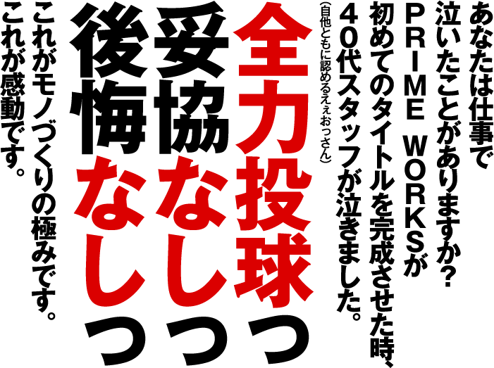 あなたは仕事で泣いたことがありますか？PRIME WORKSが初めてのタイトルを完成させた時、40代スタッフが泣きました。全力投球っ 妥協なしっ 後悔なしっ これがモノづくりの極みです。これが感動です。
