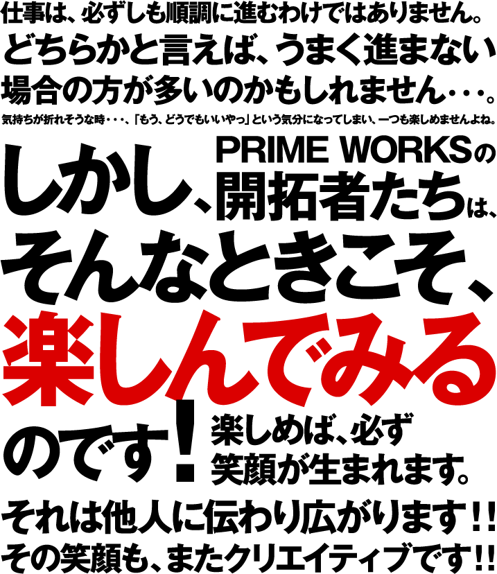 仕事は、必ずしも順調に進むわけではありません。どちらかと言えば、うまく進まない 場合の方が多いのかもしれません・・・。気持ちが折れそうな時・・・、「もう、どうでもいいやっ」という気分になってしまい、一つも楽しめませんよね。しかし、PRIME WORKSの 開拓者たちは、そんなときこそ、楽しんでみる のです！楽しめば、必ず 笑顔が生まれます。それは他人に伝わり広がります！！その笑顔も、またクリエイティブです！！