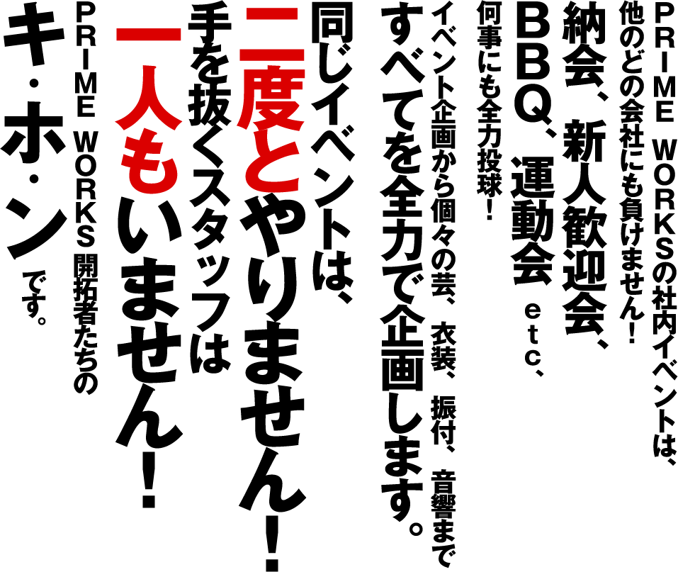 PRIME WORKSの社内イベントは、 他のどの会社にも負けません！ 納会、新人歓迎会、BBQ、運動会 etc、何事にも全力投球！イベント企画から個々の芸、衣装、振付、音響まですべてを全力で企画します。同じイベントは、二度とやりません！手を抜くスタッフは 一人もいません！PRIME WORKS開拓者たちのキ・ホ・ンです。