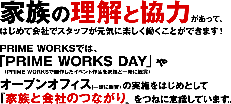 家族の理解と協力があって、はじめて会社でスタッフが元気に楽しく働くことができます！PRIME WORKSでは、「PRIME WORKS DAY」（PRIME WORKSで制作したイベント作品を家族と一緒に観賞）やオープンオフィス（一緒に観賞）の実施をはじめとして「家族と会社のつながり」をつねに意識しています。